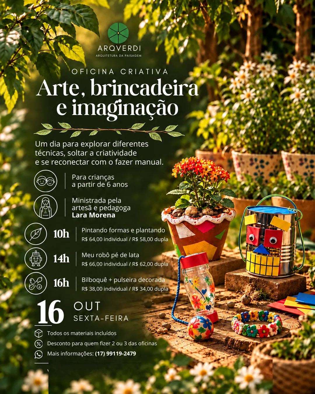 Oficina criativa com Lara Morena para crianças a partir de 6 anos, em 16 de outubro: 10h, pintando formas e plantando (R$ 64 individual / R$ 58 dupla); 14h, meu robô pé de lata (R$ 66 individual / R$ 62 dupla); 16h, bilboquê e pulseira decorada (R$ 38 individual / R$ 34 dupla). Materiais inclusos. Informações: (17) 99119-2479.